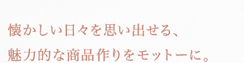 懐かしい日々を思い出せる、魅力的な商品作りをモットーに。