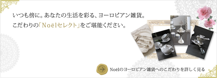 いつも側に。あなたの生活を彩る、ヨーロピアン雑貨。こだわりの「Noelセレクト」をご堪能ください。